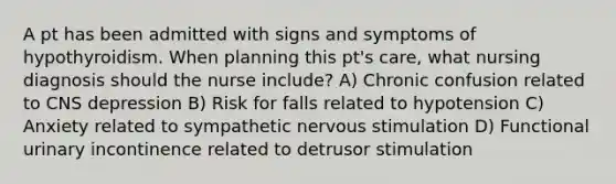 A pt has been admitted with signs and symptoms of hypothyroidism. When planning this pt's care, what nursing diagnosis should the nurse include? A) Chronic confusion related to CNS depression B) Risk for falls related to hypotension C) Anxiety related to sympathetic nervous stimulation D) Functional urinary incontinence related to detrusor stimulation