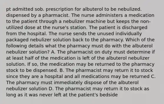 pt admitted sob. prescription for albuterol to be nebulized. dispensed by a pharmacist. The nurse administers a medication to the patient through a nebulizer machine but keeps the non-utilized dose at the nurse's station. The patient is discharged from the hospital. The nurse sends the unused individually packaged nebulizer solution back to the pharmacy. Which of the following details what the pharmacy must do with the albuterol nebulizer solution? A. The pharmacist on duty must determine if at least half of the medication is left of the albuterol nebulizer solution. If so, the medication may be returned to the pharmacy stock to be dispensed. B. The pharmacist may return it to stock since they are a hospital and all medications may be returned C. The pharmacy must immediately dispose of the albuterol nebulizer solution D. The pharmacist may return it to stock as long as it was never left at the patient's bedside