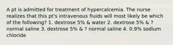 A pt is admitted for treatment of hypercalcemia. The nurse realizes that this pt's intravenous fluids will most likely be which of the following? 1. dextrose 5% & water 2. dextrose 5% & ? normal saline 3. dextrose 5% & ? normal saline 4. 0.9% sodium chloride