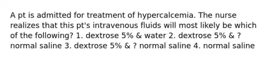 A pt is admitted for treatment of hypercalcemia. The nurse realizes that this pt's intravenous fluids will most likely be which of the following? 1. dextrose 5% & water 2. dextrose 5% & ? normal saline 3. dextrose 5% & ? normal saline 4. normal saline