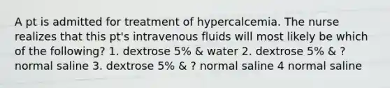 A pt is admitted for treatment of hypercalcemia. The nurse realizes that this pt's intravenous fluids will most likely be which of the following? 1. dextrose 5% & water 2. dextrose 5% & ? normal saline 3. dextrose 5% & ? normal saline 4 normal saline