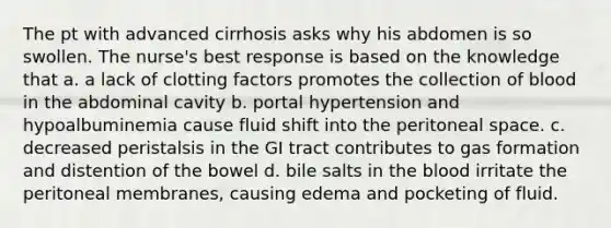 The pt with advanced cirrhosis asks why his abdomen is so swollen. The nurse's best response is based on the knowledge that a. a lack of clotting factors promotes the collection of blood in the abdominal cavity b. portal hypertension and hypoalbuminemia cause fluid shift into the peritoneal space. c. decreased peristalsis in the GI tract contributes to gas formation and distention of the bowel d. bile salts in the blood irritate the peritoneal membranes, causing edema and pocketing of fluid.