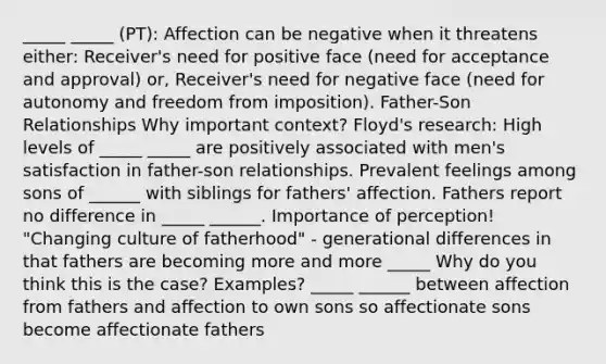 _____ _____ (PT): Affection can be negative when it threatens either: Receiver's need for positive face (need for acceptance and approval) or, Receiver's need for negative face (need for autonomy and freedom from imposition). Father-Son Relationships Why important context? Floyd's research: High levels of _____ _____ are positively associated with men's satisfaction in father-son relationships. Prevalent feelings among sons of ______ with siblings for fathers' affection. Fathers report no difference in _____ ______. Importance of perception! "Changing culture of fatherhood" - generational differences in that fathers are becoming more and more _____ Why do you think this is the case? Examples? _____ ______ between affection from fathers and affection to own sons so affectionate sons become affectionate fathers