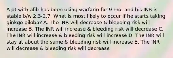 A pt with afib has been using warfarin for 9 mo, and his INR is stable b/w 2.3-2.7. What is most likely to occur if he starts taking ginkgo biloba? A. The INR will decrease & bleeding risk will increase B. The INR will increase & bleeding risk will decrease C. The INR will increase & bleeding risk will increase D. The INR will stay at about the same & bleeding risk will increase E. The INR will decrease & bleeding risk will decrease