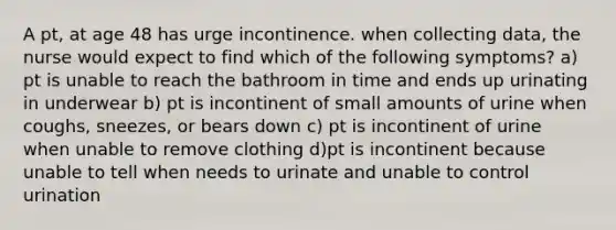 A pt, at age 48 has urge incontinence. when collecting data, the nurse would expect to find which of the following symptoms? a) pt is unable to reach the bathroom in time and ends up urinating in underwear b) pt is incontinent of small amounts of urine when coughs, sneezes, or bears down c) pt is incontinent of urine when unable to remove clothing d)pt is incontinent because unable to tell when needs to urinate and unable to control urination