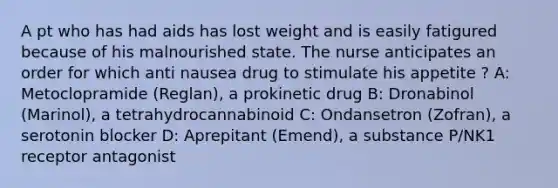 A pt who has had aids has lost weight and is easily fatigured because of his malnourished state. The nurse anticipates an order for which anti nausea drug to stimulate his appetite ? A: Metoclopramide (Reglan), a prokinetic drug B: Dronabinol (Marinol), a tetrahydrocannabinoid C: Ondansetron (Zofran), a serotonin blocker D: Aprepitant (Emend), a substance P/NK1 receptor antagonist