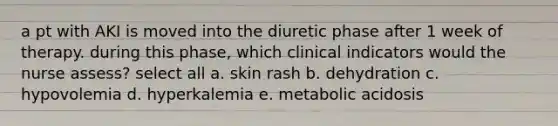 a pt with AKI is moved into the diuretic phase after 1 week of therapy. during this phase, which clinical indicators would the nurse assess? select all a. skin rash b. dehydration c. hypovolemia d. hyperkalemia e. metabolic acidosis