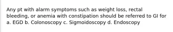 Any pt with alarm symptoms such as weight loss, rectal bleeding, or anemia with constipation should be referred to GI for a. EGD b. Colonoscopy c. Sigmoidoscopy d. Endoscopy