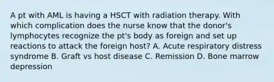 A pt with AML is having a HSCT with radiation therapy. With which complication does the nurse know that the donor's lymphocytes recognize the pt's body as foreign and set up reactions to attack the foreign host? A. Acute respiratory distress syndrome B. Graft vs host disease C. Remission D. Bone marrow depression