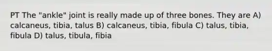 PT The "ankle" joint is really made up of three bones. They are A) calcaneus, tibia, talus B) calcaneus, tibia, fibula C) talus, tibia, fibula D) talus, tibula, fibia