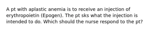 A pt with aplastic anemia is to receive an injection of erythropoietin (Epogen). The pt sks what the injection is intended to do. Which should the nurse respond to the pt?