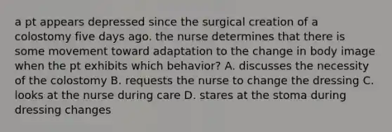 a pt appears depressed since the surgical creation of a colostomy five days ago. the nurse determines that there is some movement toward adaptation to the change in body image when the pt exhibits which behavior? A. discusses the necessity of the colostomy B. requests the nurse to change the dressing C. looks at the nurse during care D. stares at the stoma during dressing changes