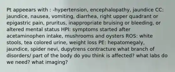 Pt appeears with : -hypertension, encephalopathy, jaundice CC: jaundice, nausea, vomiting, diarrhea, right upper quadrant or epigastric pain, pruritus, inappropriate bruising or bleeding, or altered mental status HPI: symptoms started after acetaminophen intake, mushrooms and oysters ROS: white stools, tea colored urine, weight loss PE: hepatomegaly, jaundice, spider nevi, dupytrens contracture what branch of disorders/ part of the body do you think is affected? what labs do we need? what imaging?