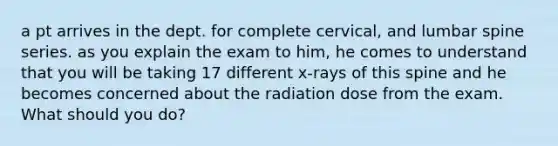 a pt arrives in the dept. for complete cervical, and lumbar spine series. as you explain the exam to him, he comes to understand that you will be taking 17 different x-rays of this spine and he becomes concerned about the radiation dose from the exam. What should you do?