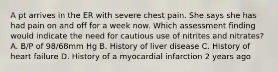 A pt arrives in the ER with severe chest pain. She says she has had pain on and off for a week now. Which assessment finding would indicate the need for cautious use of nitrites and nitrates? A. B/P of 98/68mm Hg B. History of liver disease C. History of heart failure D. History of a myocardial infarction 2 years ago