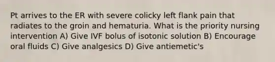 Pt arrives to the ER with severe colicky left flank pain that radiates to the groin and hematuria. What is the priority nursing intervention A) Give IVF bolus of isotonic solution B) Encourage oral fluids C) Give analgesics D) Give antiemetic's