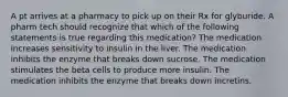 A pt arrives at a pharmacy to pick up on their Rx for glyburide. A pharm tech should recognize that which of the following statements is true regarding this medication? The medication increases sensitivity to insulin in the liver. The medication inhibits the enzyme that breaks down sucrose. The medication stimulates the beta cells to produce more insulin. The medication inhibits the enzyme that breaks down incretins.