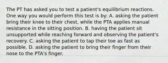 The PT has asked you to test a patient's equilibrium reactions. One way you would perform this test is by: A. asking the patient bring their knee to their chest, while the PTA applies manual resistance in the sitting position. B. having the patient sit unsupported while reaching forward and observing the patient's recovery. C. asking the patient to tap their toe as fast as possible. D. asking the patient to bring their finger from their nose to the PTA's finger.