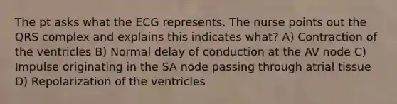 The pt asks what the ECG represents. The nurse points out the QRS complex and explains this indicates what? A) Contraction of the ventricles B) Normal delay of conduction at the AV node C) Impulse originating in the SA node passing through atrial tissue D) Repolarization of the ventricles