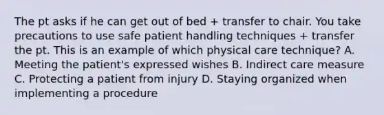 The pt asks if he can get out of bed + transfer to chair. You take precautions to use safe patient handling techniques + transfer the pt. This is an example of which physical care technique? A. Meeting the patient's expressed wishes B. Indirect care measure C. Protecting a patient from injury D. Staying organized when implementing a procedure