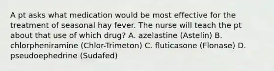 A pt asks what medication would be most effective for the treatment of seasonal hay fever. The nurse will teach the pt about that use of which drug? A. azelastine (Astelin) B. chlorpheniramine (Chlor-Trimeton) C. fluticasone (Flonase) D. pseudoephedrine (Sudafed)