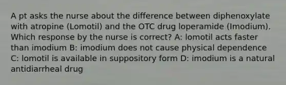 A pt asks the nurse about the difference between diphenoxylate with atropine (Lomotil) and the OTC drug loperamide (Imodium). Which response by the nurse is correct? A: lomotil acts faster than imodium B: imodium does not cause physical dependence C: lomotil is available in suppository form D: imodium is a natural antidiarrheal drug