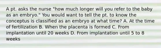 A pt. asks the nurse "how much longer will you refer to the baby as an embryo." You would want to tell the pt. to know the conceptus is classified as an embryo at what time? A. At the time of fertilization B. When the placenta is formed C. From implantation until 20 weeks D. From implantation until 5 to 8 weeks