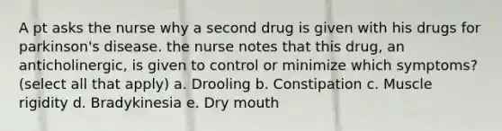 A pt asks the nurse why a second drug is given with his drugs for parkinson's disease. the nurse notes that this drug, an anticholinergic, is given to control or minimize which symptoms? (select all that apply) a. Drooling b. Constipation c. Muscle rigidity d. Bradykinesia e. Dry mouth