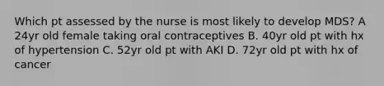 Which pt assessed by the nurse is most likely to develop MDS? A 24yr old female taking oral contraceptives B. 40yr old pt with hx of hypertension C. 52yr old pt with AKI D. 72yr old pt with hx of cancer