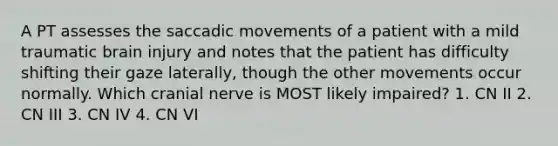 A PT assesses the saccadic movements of a patient with a mild traumatic brain injury and notes that the patient has difficulty shifting their gaze laterally, though the other movements occur normally. Which cranial nerve is MOST likely impaired? 1. CN II 2. CN III 3. CN IV 4. CN VI