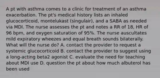 A pt with asthma comes to a clinic for treatment of an asthma exacerbation. The pt's medical history lists an inhaled glucocorticoid, montelukast (singulair), and a SABA as needed via MDI. The nurse assesses the pt and notes a RR of 18, HR of 96 bpm, and oxygen saturation of 95%. The nurse auscultates mild expiratory wheezes and equal breath sounds bilaterally. What will the nurse do? A. contact the provider to request a systemic glucocorticoid B. contact the provider to suggest using a long-acting beta2 agonist C. evaluate the need for teaching about MDI use D. question the pt about how much albuterol has been used