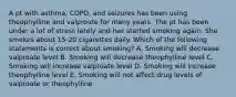 A pt with asthma, COPD, and seizures has been using theophylline and valproate for many years. The pt has been under a lot of stress lately and has started smoking again. She smokes about 15-20 cigarettes daily. Which of the following statements is correct about smoking? A. Smoking will decrease valproate level B. Smoking will decrease theophylline level C. Smoking will increase valproate level D. Smoking will increase theophylline level E. Smoking will not affect drug levels of valproate or theophylline