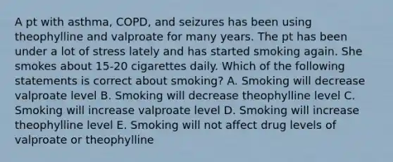 A pt with asthma, COPD, and seizures has been using theophylline and valproate for many years. The pt has been under a lot of stress lately and has started smoking again. She smokes about 15-20 cigarettes daily. Which of the following statements is correct about smoking? A. Smoking will decrease valproate level B. Smoking will decrease theophylline level C. Smoking will increase valproate level D. Smoking will increase theophylline level E. Smoking will not affect drug levels of valproate or theophylline