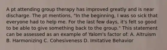 A pt attending group therapy has improved greatly and is near discharge. The pt mentions, "In the beginning, I was so sick that everyone had to help me. For the last few days, it's felt so good to be able to give something back to the group." This statement can be assessed as an example of Yalom's factor of: A. Altruism B. Harmonizing C. Cohesiveness D. Imitative Behavior