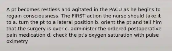 A pt becomes restless and agitated in the PACU as he begins to regain consciousness. The FIRST action the nurse should take it to a. turn the pt to a lateral position b. orient the pt and tell him that the surgery is over c. administer the ordered postoperative pain medication d. check the pt's oxygen saturation with pulse oximetry