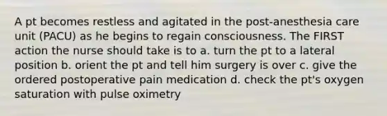 A pt becomes restless and agitated in the post-anesthesia care unit (PACU) as he begins to regain consciousness. The FIRST action the nurse should take is to a. turn the pt to a lateral position b. orient the pt and tell him surgery is over c. give the ordered postoperative pain medication d. check the pt's oxygen saturation with pulse oximetry