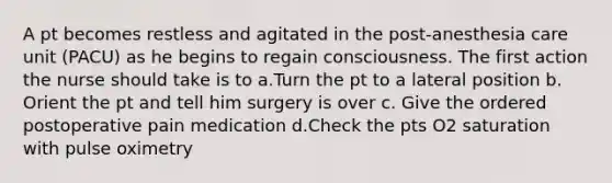 A pt becomes restless and agitated in the post-anesthesia care unit (PACU) as he begins to regain consciousness. The first action the nurse should take is to a.Turn the pt to a lateral position b. Orient the pt and tell him surgery is over c. Give the ordered postoperative pain medication d.Check the pts O2 saturation with pulse oximetry