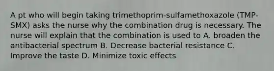 A pt who will begin taking trimethoprim-sulfamethoxazole (TMP-SMX) asks the nurse why the combination drug is necessary. The nurse will explain that the combination is used to A. broaden the antibacterial spectrum B. Decrease bacterial resistance C. Improve the taste D. Minimize toxic effects