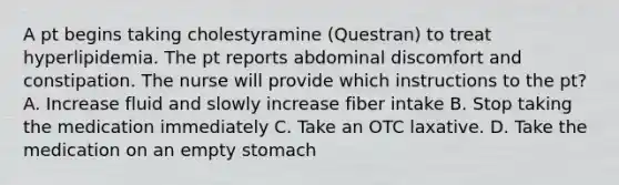 A pt begins taking cholestyramine (Questran) to treat hyperlipidemia. The pt reports abdominal discomfort and constipation. The nurse will provide which instructions to the pt? A. Increase fluid and slowly increase fiber intake B. Stop taking the medication immediately C. Take an OTC laxative. D. Take the medication on an empty stomach