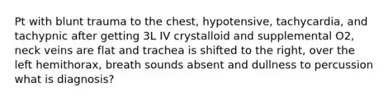 Pt with blunt trauma to the chest, hypotensive, tachycardia, and tachypnic after getting 3L IV crystalloid and supplemental O2, neck veins are flat and trachea is shifted to the right, over the left hemithorax, breath sounds absent and dullness to percussion what is diagnosis?