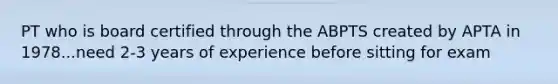 PT who is board certified through the ABPTS created by APTA in 1978...need 2-3 years of experience before sitting for exam