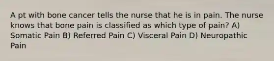 A pt with bone cancer tells the nurse that he is in pain. The nurse knows that bone pain is classified as which type of pain? A) Somatic Pain B) Referred Pain C) Visceral Pain D) Neuropathic Pain