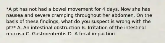 *A pt has not had a bowel movement for 4 days. Now she has nausea and severe cramping throughout her abdomen. On the basis of these findings, what do you suspect is wrong with the pt?* A. An intestinal obstruction B. Irritation of the intestinal mucosa C. Gastroenteritis D. A fecal impaction