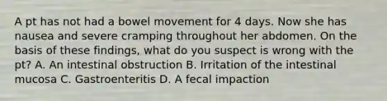 A pt has not had a bowel movement for 4 days. Now she has nausea and severe cramping throughout her abdomen. On the basis of these findings, what do you suspect is wrong with the pt? A. An intestinal obstruction B. Irritation of the intestinal mucosa C. Gastroenteritis D. A fecal impaction