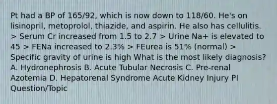 Pt had a BP of 165/92, which is now down to 118/60. He's on lisinopril, metoprolol, thiazide, and aspirin. He also has cellulitis. > Serum Cr increased from 1.5 to 2.7 > Urine Na+ is elevated to 45 > FENa increased to 2.3% > FEurea is 51% (normal) > Specific gravity of urine is high What is the most likely diagnosis? A. Hydronephrosis B. Acute Tubular Necrosis C. Pre-renal Azotemia D. Hepatorenal Syndrome Acute Kidney Injury PI Question/Topic