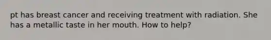 pt has breast cancer and receiving treatment with radiation. She has a metallic taste in her mouth. How to help?