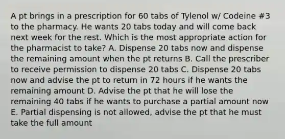 A pt brings in a prescription for 60 tabs of Tylenol w/ Codeine #3 to the pharmacy. He wants 20 tabs today and will come back next week for the rest. Which is the most appropriate action for the pharmacist to take? A. Dispense 20 tabs now and dispense the remaining amount when the pt returns B. Call the prescriber to receive permission to dispense 20 tabs C. Dispense 20 tabs now and advise the pt to return in 72 hours if he wants the remaining amount D. Advise the pt that he will lose the remaining 40 tabs if he wants to purchase a partial amount now E. Partial dispensing is not allowed, advise the pt that he must take the full amount