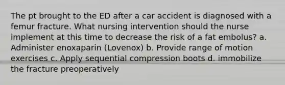 The pt brought to the ED after a car accident is diagnosed with a femur fracture. What nursing intervention should the nurse implement at this time to decrease the risk of a fat embolus? a. Administer enoxaparin (Lovenox) b. Provide range of motion exercises c. Apply sequential compression boots d. immobilize the fracture preoperatively