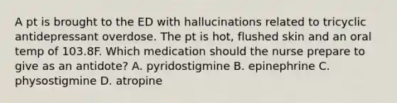 A pt is brought to the ED with hallucinations related to tricyclic antidepressant overdose. The pt is hot, flushed skin and an oral temp of 103.8F. Which medication should the nurse prepare to give as an antidote? A. pyridostigmine B. epinephrine C. physostigmine D. atropine