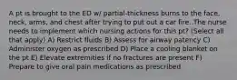 A pt is brought to the ED w/ partial-thickness burns to the face, neck, arms, and chest after trying to put out a car fire. The nurse needs to implement which nursing actions for this pt? (Select all that apply) A) Restrict fluids B) Assess for airway patency C) Administer oxygen as prescribed D) Place a cooling blanket on the pt E) Elevate extremities if no fractures are present F) Prepare to give oral pain medications as prescribed